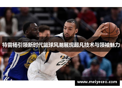 特雷杨引领新时代篮球风潮展现超凡技术与领袖魅力